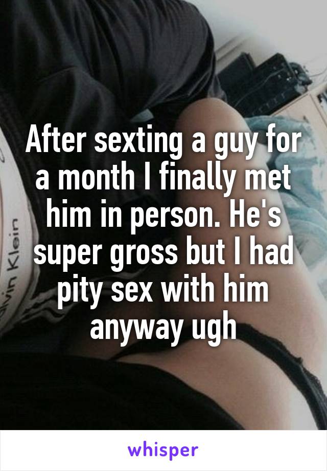 After sexting a guy for a month I finally met him in person. He's super gross but I had pity sex with him anyway ugh