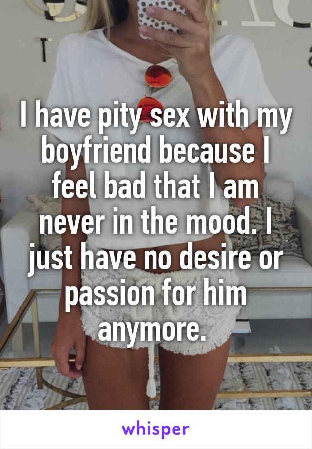 I have pity sex with my boyfriend because I feel bad that I am never in the mood. I just have no desire or passion for him anymore. 