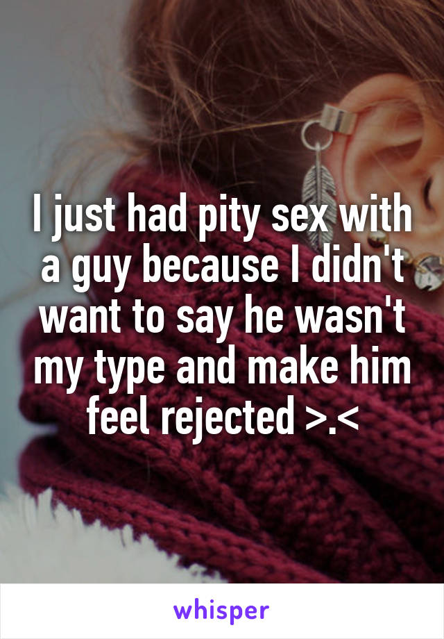 I just had pity sex with a guy because I didn't want to say he wasn't my type and make him feel rejected >.<