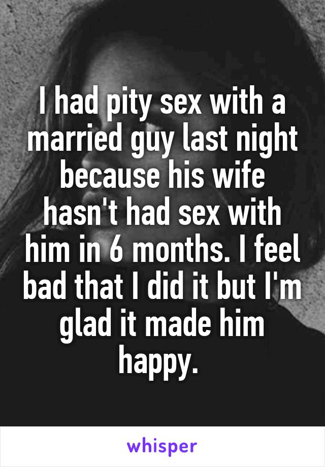 I had pity sex with a married guy last night because his wife hasn't had sex with him in 6 months. I feel bad that I did it but I'm glad it made him happy. 