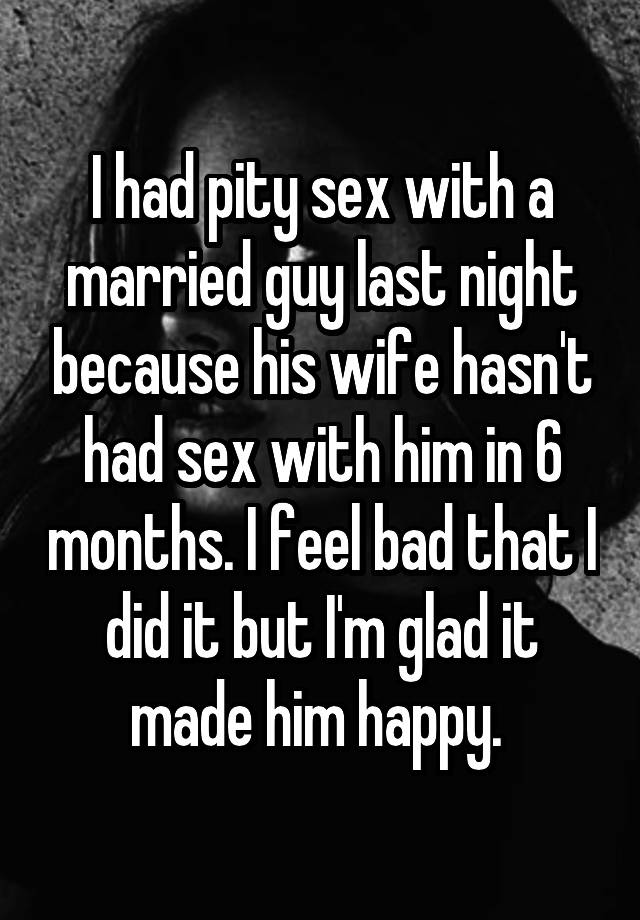 I had pity sex with a married guy last night because his wife hasn