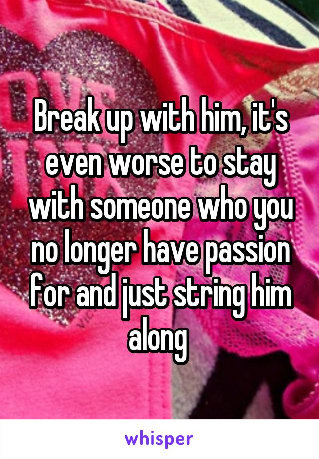 Break up with him, it's even worse to stay with someone who you no longer have passion for and just string him along 