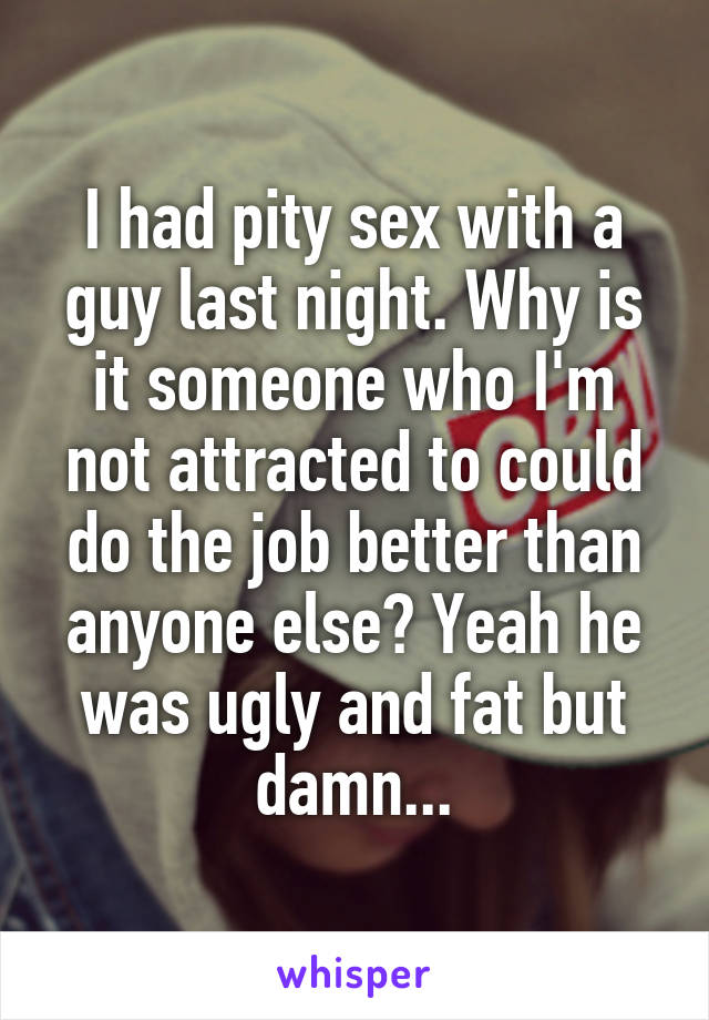 I had pity sex with a guy last night. Why is it someone who I'm not attracted to could do the job better than anyone else? Yeah he was ugly and fat but damn...
