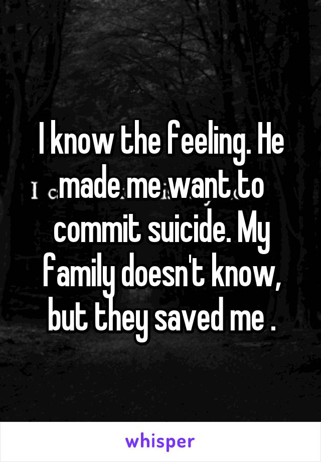 I know the feeling. He made me want to commit suicide. My family doesn't know, but they saved me .