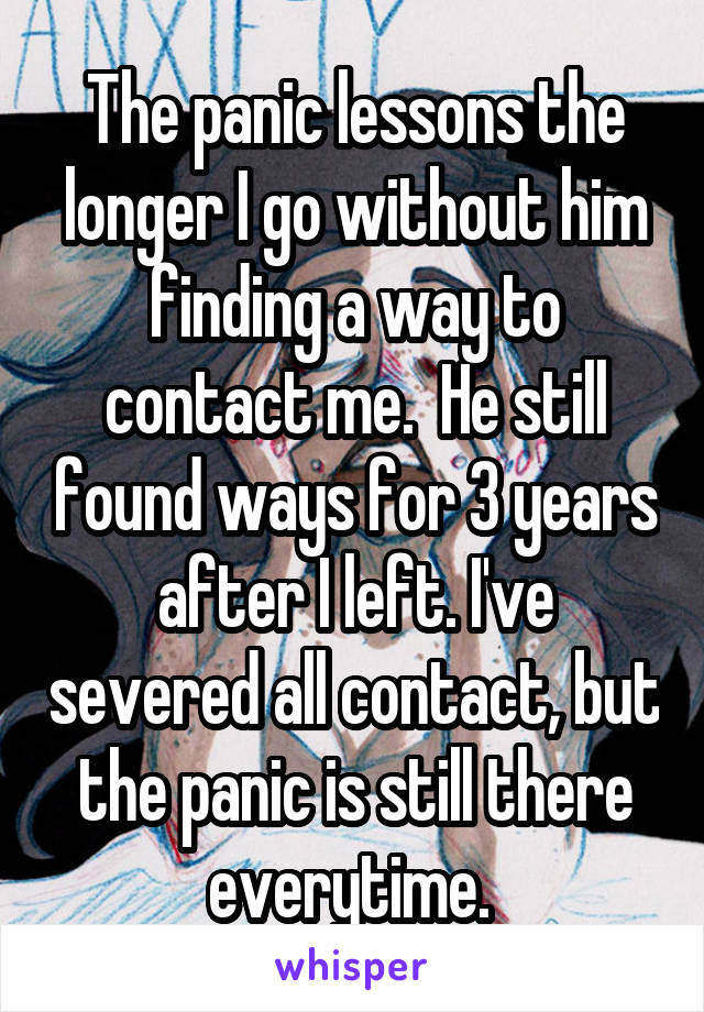 The panic lessons the longer I go without him finding a way to contact me.  He still found ways for 3 years after I left. I've severed all contact, but the panic is still there everytime. 