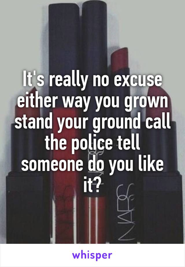 It's really no excuse either way you grown stand your ground call the police tell someone do you like it?