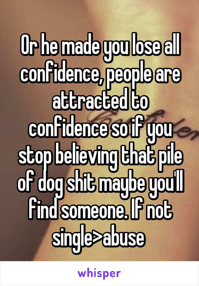 Or he made you lose all confidence, people are attracted to confidence so if you stop believing that pile of dog shit maybe you'll find someone. If not single>abuse 