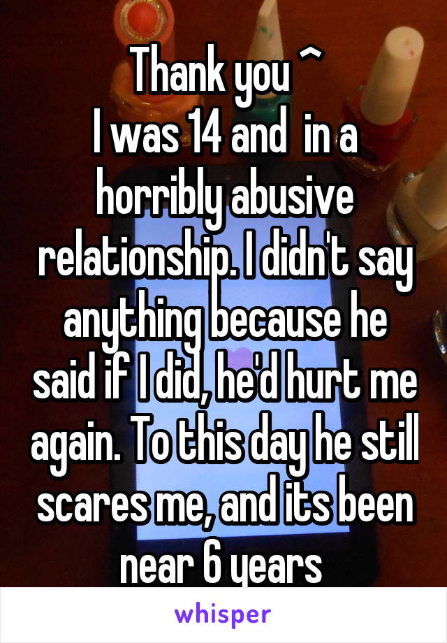 Thank you ^
I was 14 and  in a horribly abusive relationship. I didn't say anything because he said if I did, he'd hurt me again. To this day he still scares me, and its been near 6 years 