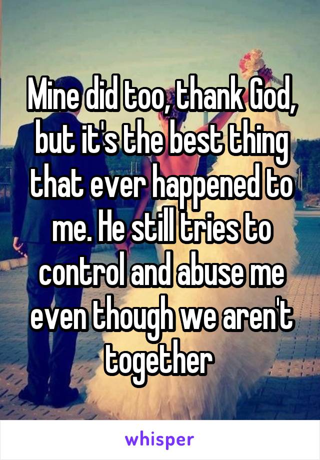 Mine did too, thank God, but it's the best thing that ever happened to me. He still tries to control and abuse me even though we aren't together 