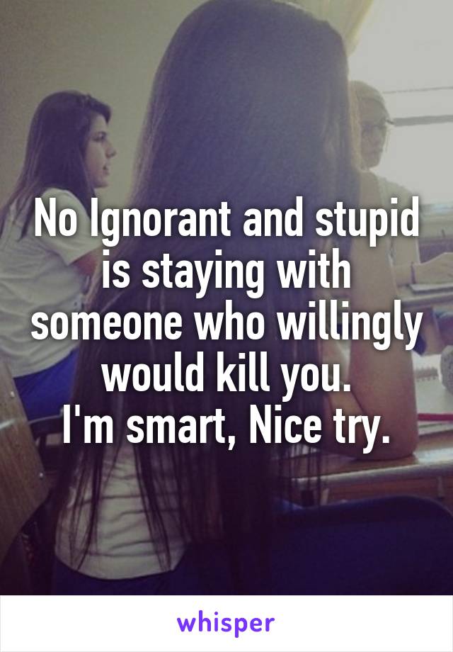 No Ignorant and stupid is staying with someone who willingly would kill you.
I'm smart, Nice try.