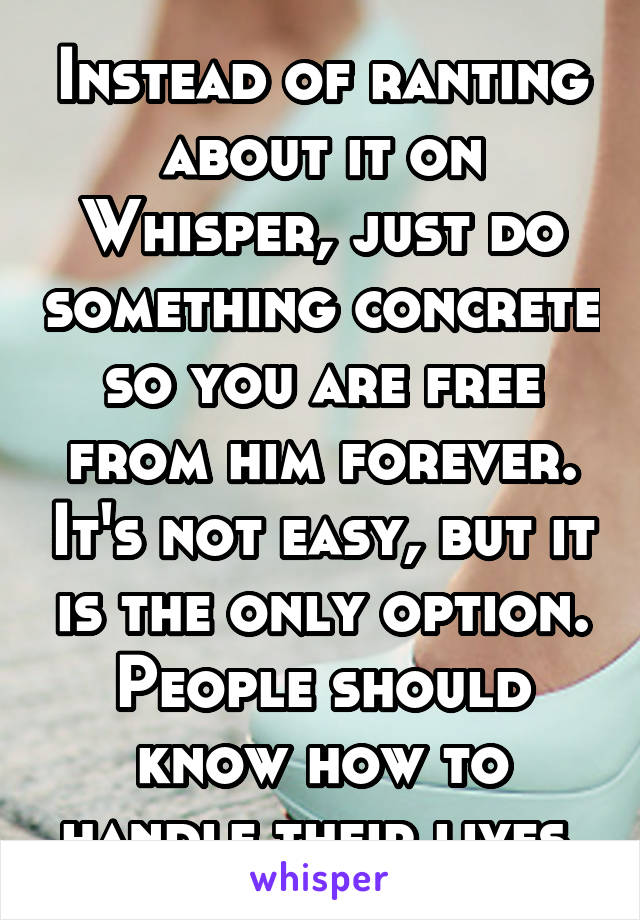 Instead of ranting about it on Whisper, just do something concrete so you are free from him forever. It's not easy, but it is the only option. People should know how to handle their lives.