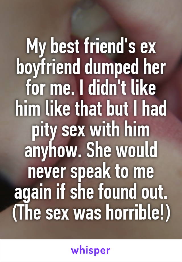 My best friend's ex boyfriend dumped her for me. I didn't like him like that but I had pity sex with him anyhow. She would never speak to me again if she found out. (The sex was horrible!)