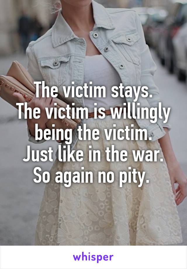 The victim stays.
The victim is willingly being the victim.
Just like in the war.
So again no pity. 