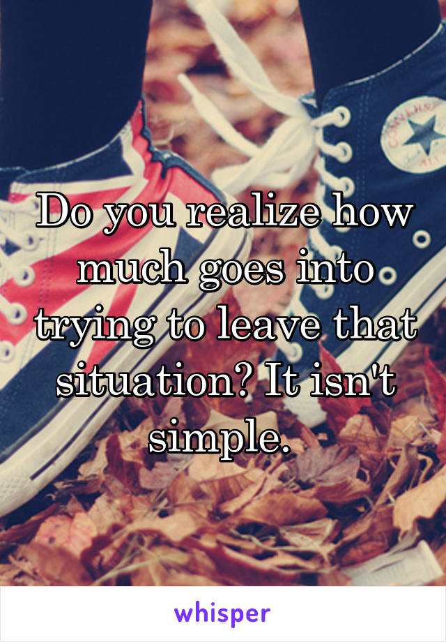 Do you realize how much goes into trying to leave that situation? It isn't simple. 