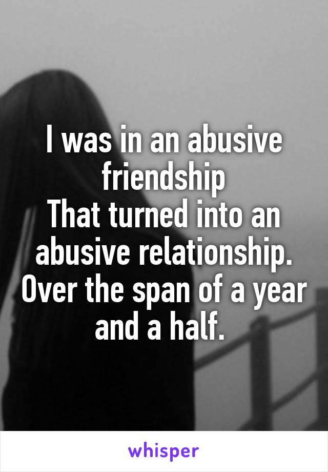 I was in an abusive friendship
That turned into an abusive relationship. Over the span of a year and a half. 