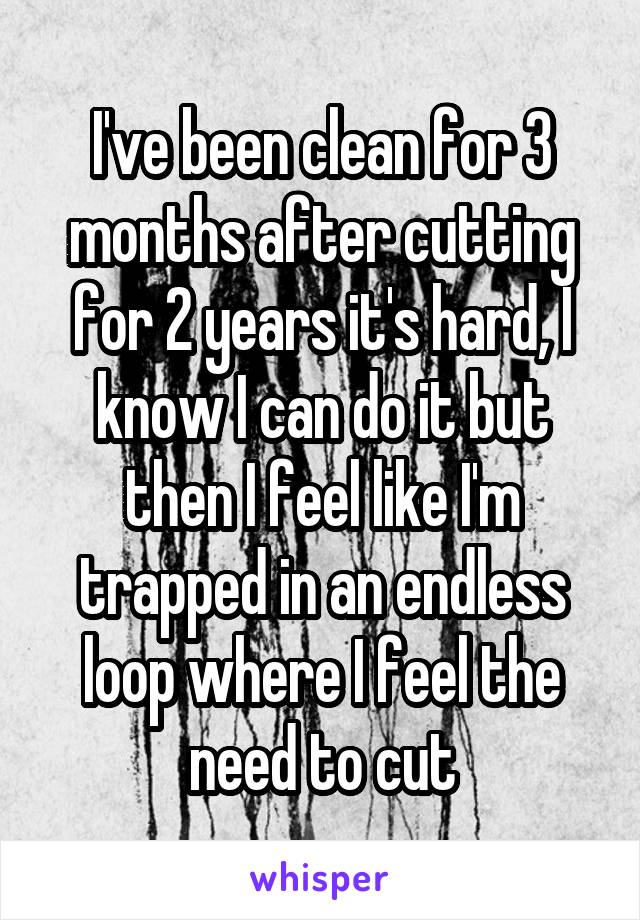 I've been clean for 3 months after cutting for 2 years it's hard, I know I can do it but then I feel like I'm trapped in an endless loop where I feel the need to cut