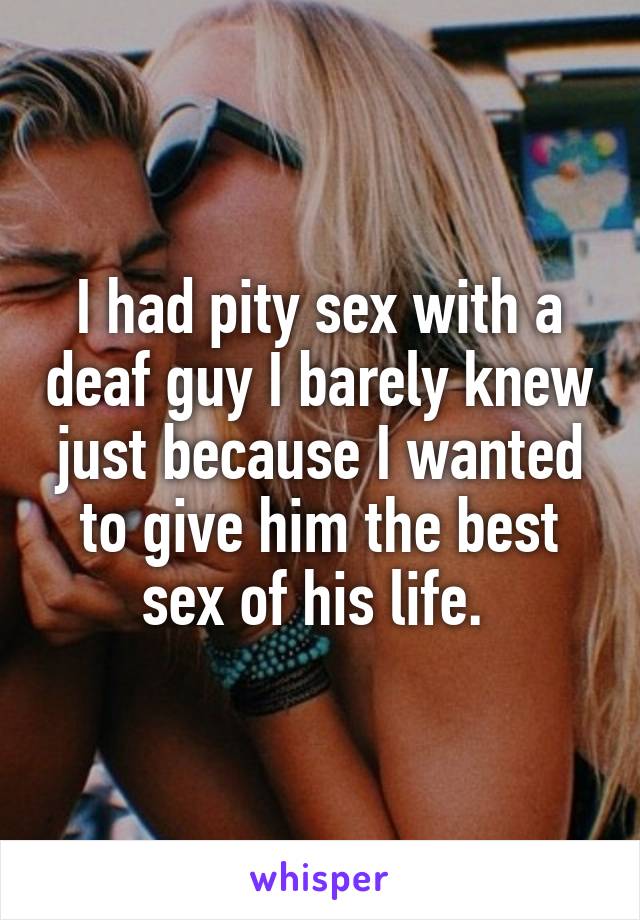 I had pity sex with a deaf guy I barely knew just because I wanted to give him the best sex of his life. 