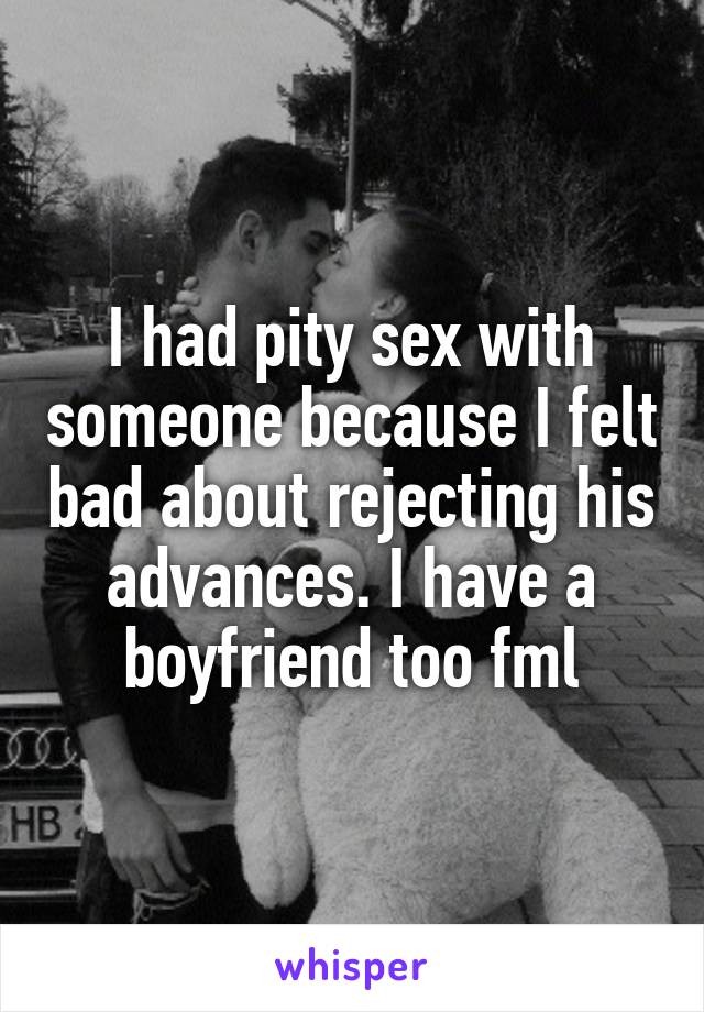 I had pity sex with someone because I felt bad about rejecting his advances. I have a boyfriend too fml