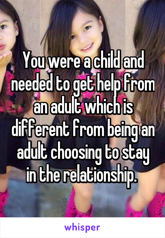 You were a child and needed to get help from an adult which is different from being an adult choosing to stay in the relationship. 