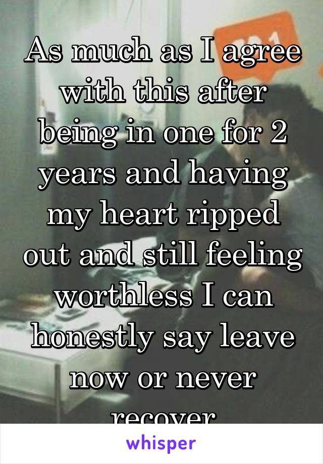 As much as I agree with this after being in one for 2 years and having my heart ripped out and still feeling worthless I can honestly say leave now or never recover