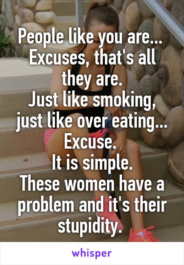 People like you are... 
Excuses, that's all they are.
Just like smoking, just like over eating...
Excuse. 
It is simple.
These women have a problem and it's their stupidity. 