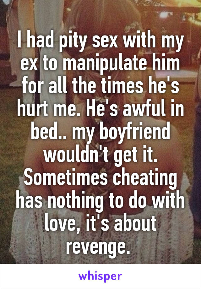 I had pity sex with my ex to manipulate him for all the times he's hurt me. He's awful in bed.. my boyfriend wouldn't get it. Sometimes cheating has nothing to do with love, it's about revenge. 