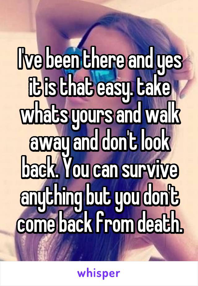 I've been there and yes it is that easy. take whats yours and walk away and don't look back. You can survive anything but you don't come back from death.