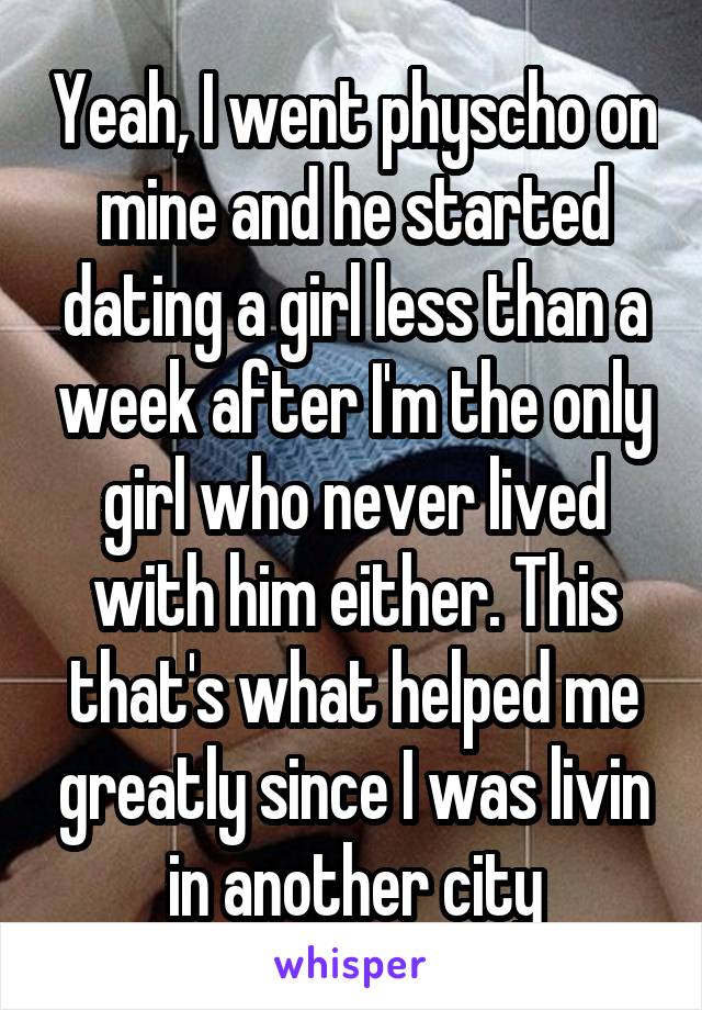 Yeah, I went physcho on mine and he started dating a girl less than a week after I'm the only girl who never lived with him either. This that's what helped me greatly since I was livin in another city