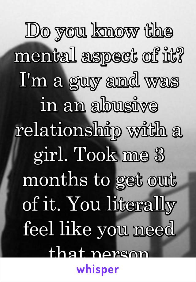 Do you know the mental aspect of it? I'm a guy and was in an abusive relationship with a girl. Took me 3 months to get out of it. You literally feel like you need that person