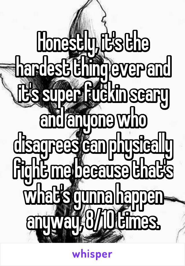 Honestly, it's the hardest thing ever and it's super fuckin scary and anyone who disagrees can physically fight me because that's what's gunna happen anyway, 8/10 times.