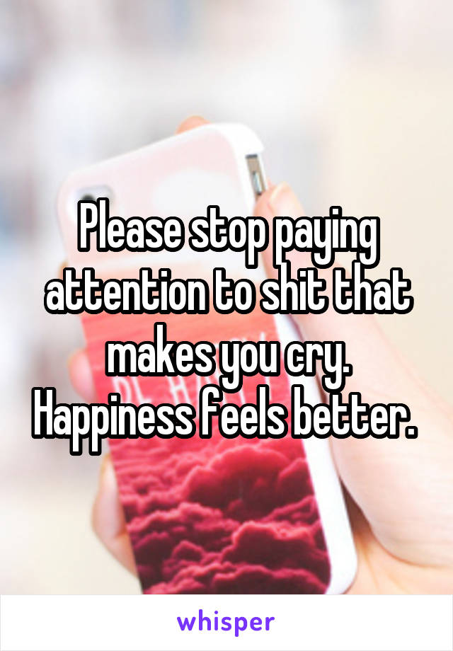 Please stop paying attention to shit that makes you cry. Happiness feels better. 