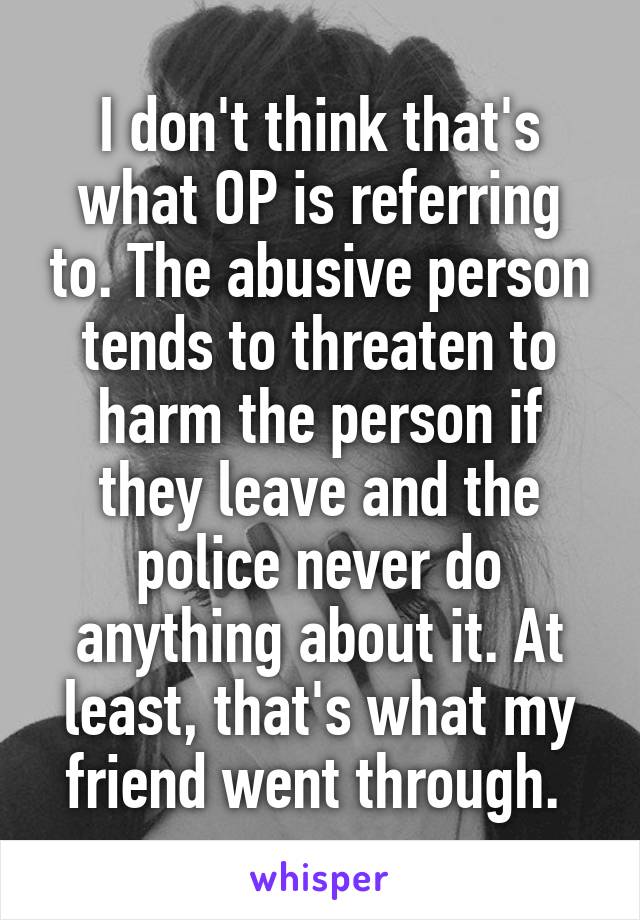 I don't think that's what OP is referring to. The abusive person tends to threaten to harm the person if they leave and the police never do anything about it. At least, that's what my friend went through. 