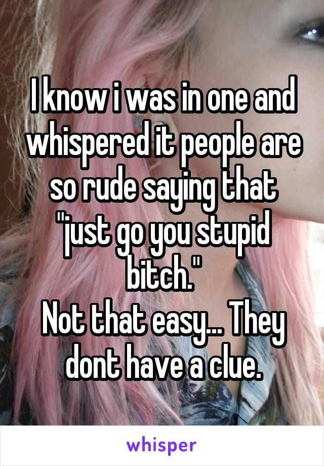 I know i was in one and whispered it people are so rude saying that "just go you stupid bitch."
Not that easy... They dont have a clue.