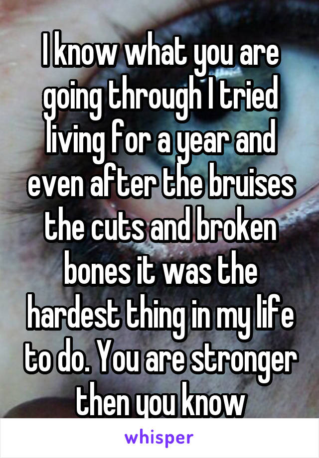 I know what you are going through I tried living for a year and even after the bruises the cuts and broken bones it was the hardest thing in my life to do. You are stronger then you know