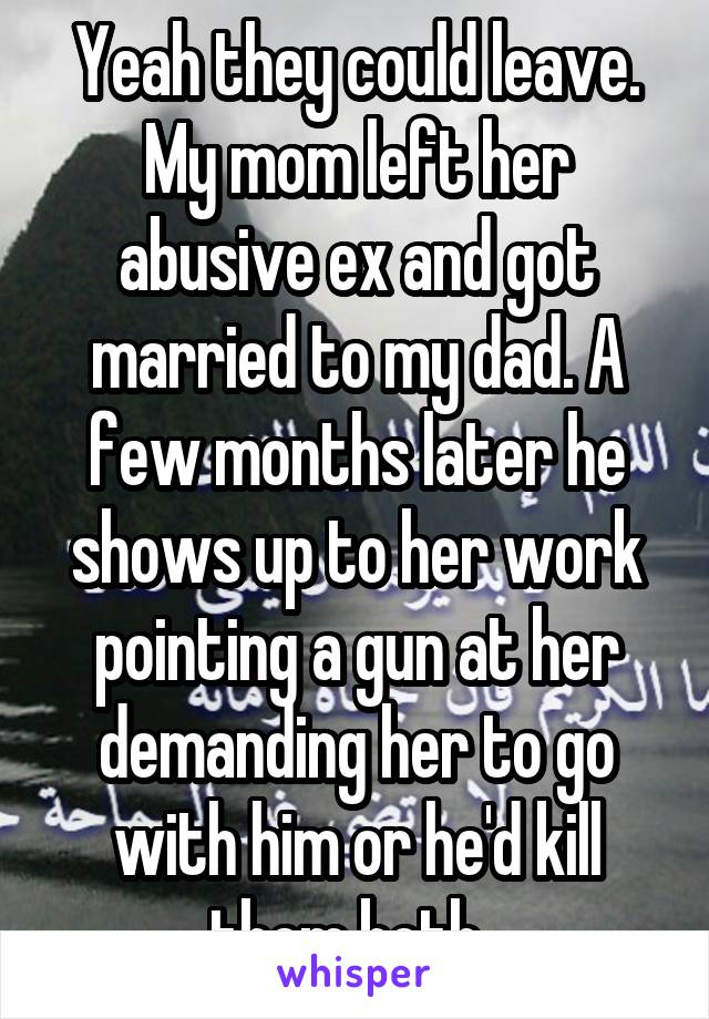 Yeah they could leave. My mom left her abusive ex and got married to my dad. A few months later he shows up to her work pointing a gun at her demanding her to go with him or he'd kill them both. 