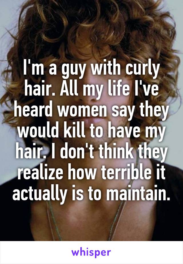 I'm a guy with curly hair. All my life I've heard women say they would kill to have my hair. I don't think they realize how terrible it actually is to maintain.
