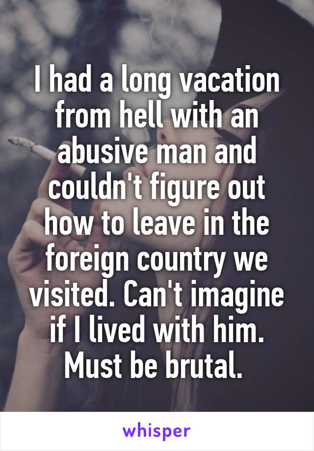 I had a long vacation from hell with an abusive man and couldn't figure out how to leave in the foreign country we visited. Can't imagine if I lived with him. Must be brutal. 