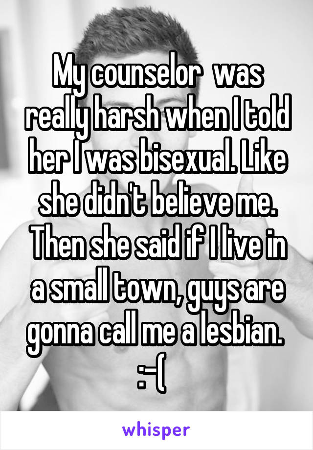 My counselor  was really harsh when I told her I was bisexual. Like she didn't believe me. Then she said if I live in a small town, guys are gonna call me a lesbian.  :-(  