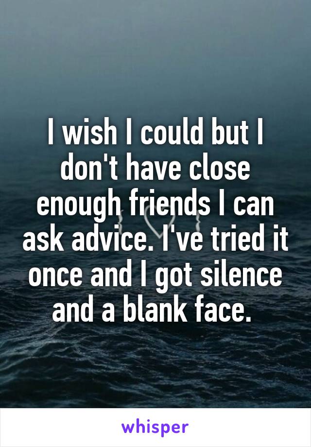 I wish I could but I don't have close enough friends I can ask advice. I've tried it once and I got silence and a blank face. 