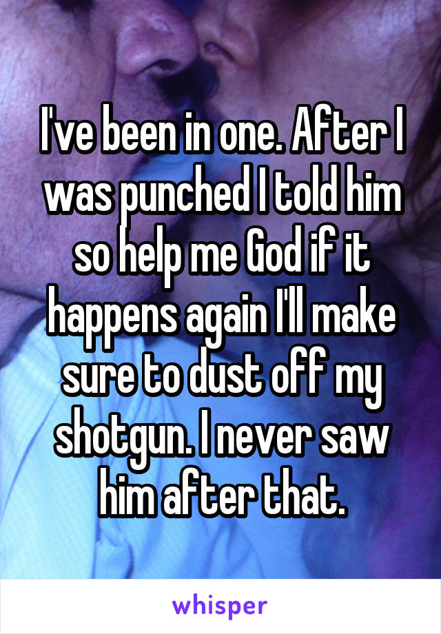 I've been in one. After I was punched I told him so help me God if it happens again I'll make sure to dust off my shotgun. I never saw him after that.