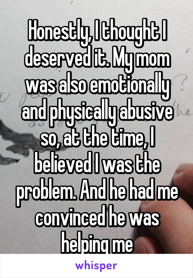 Honestly, I thought I deserved it. My mom was also emotionally and physically abusive so, at the time, I believed I was the problem. And he had me convinced he was helping me