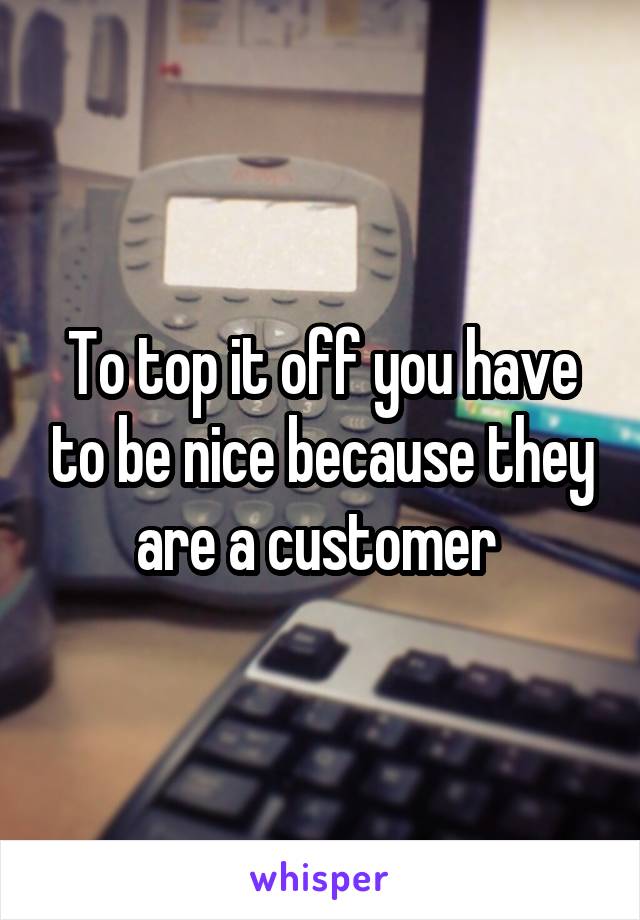 To top it off you have to be nice because they are a customer 