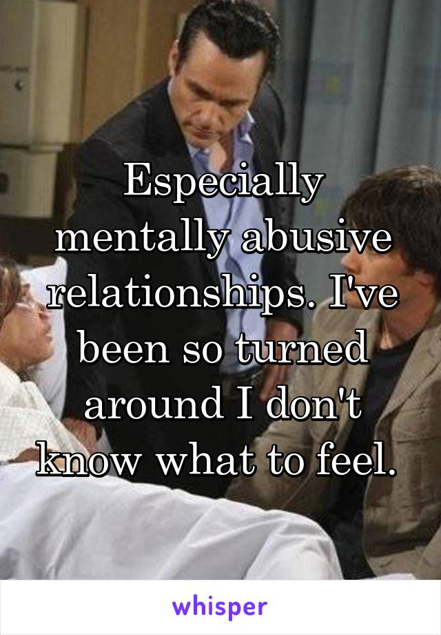 Especially mentally abusive relationships. I've been so turned around I don't know what to feel. 