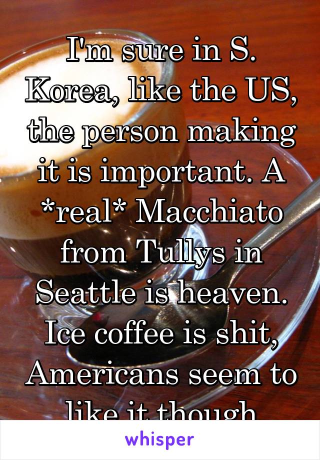 I'm sure in S. Korea, like the US, the person making it is important. A *real* Macchiato from Tullys in Seattle is heaven. Ice coffee is shit, Americans seem to like it though