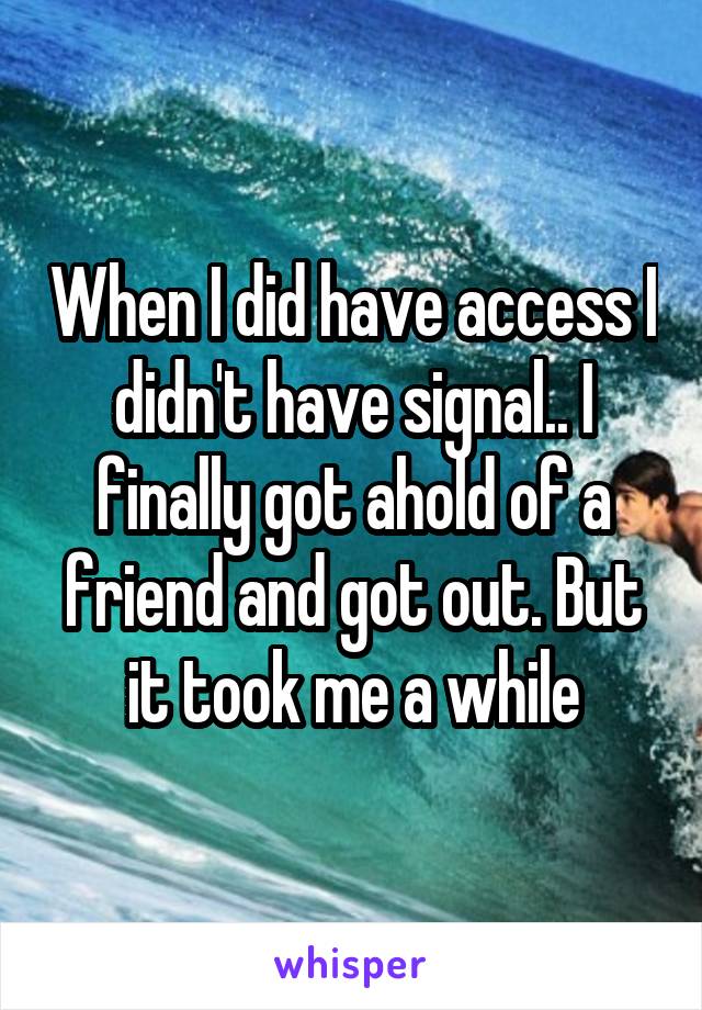 When I did have access I didn't have signal.. I finally got ahold of a friend and got out. But it took me a while