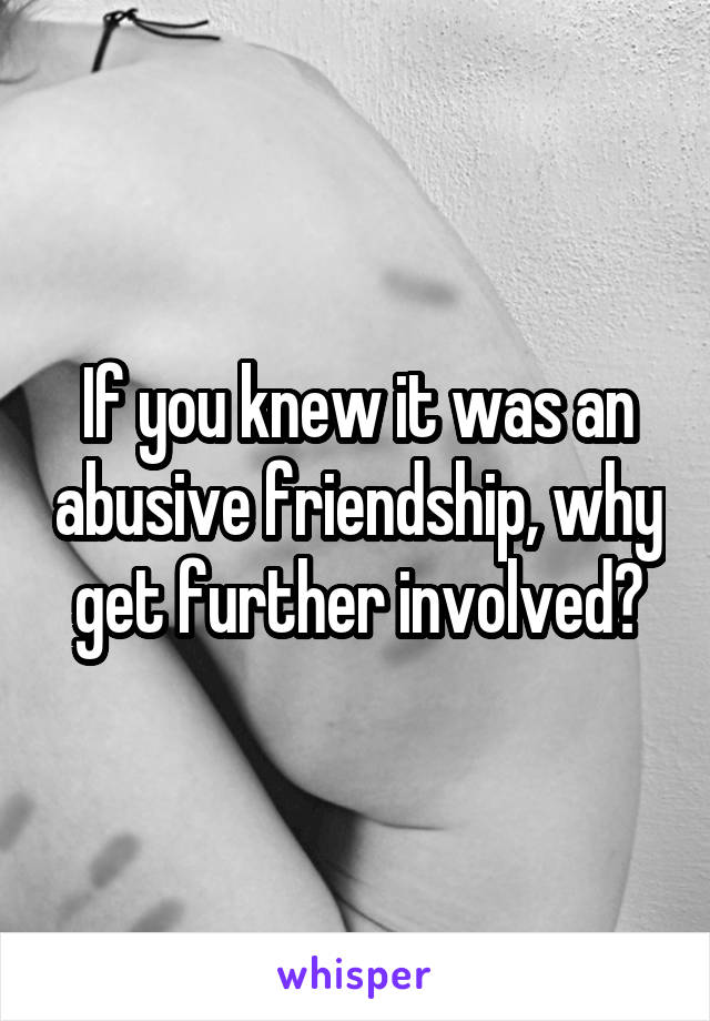 If you knew it was an abusive friendship, why get further involved?