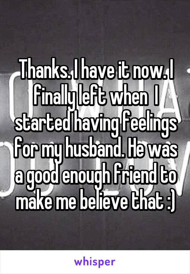 Thanks. I have it now. I finally left when  I started having feelings for my husband. He was a good enough friend to make me believe that :)