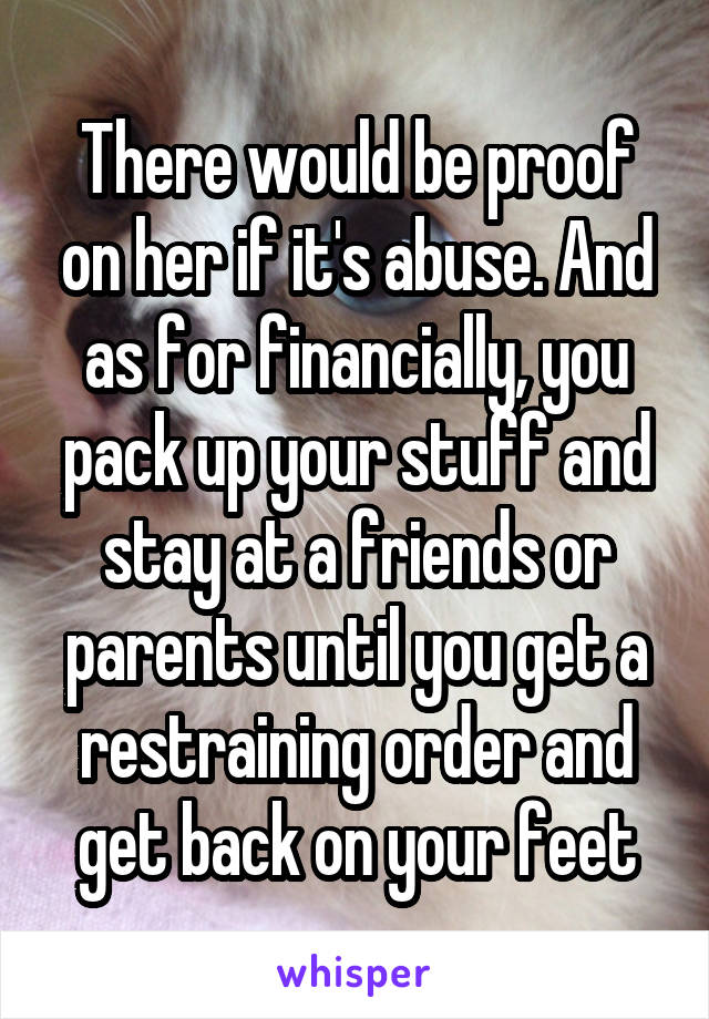 There would be proof on her if it's abuse. And as for financially, you pack up your stuff and stay at a friends or parents until you get a restraining order and get back on your feet