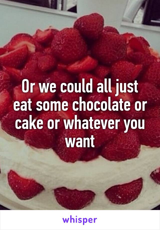 Or we could all just eat some chocolate or cake or whatever you want