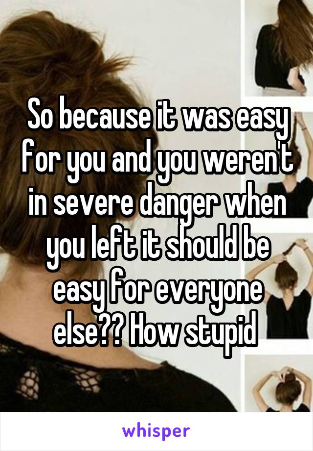 So because it was easy for you and you weren't in severe danger when you left it should be easy for everyone else?? How stupid 